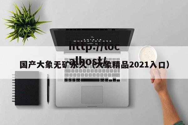 国产大象无矿永久(大象精品2021入口)
